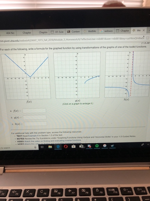 weBwk 404 No- Chapte | Chapte | € 01.Scie -Conten, I nib8818user nib818key sualYktnQHrlbesi nm pivot.utsa edu/webworkz/MAT,1073,Fall 2018/Module 3.,Homework/6/effectiveUser write a formula for the graphed function by using transformations of the graphs of one of the toolkit functions h(z) g(z) Click on a graph to enlarge a) a f(z) b. g(z) c. h() For addtional help with this problem type, accoss the following resources TEXT Read Example 8 in Section 1.5 of the text NOTES Review the Try It problems under Graphing Functions Using Vertical a VIDEO Watch this video on finding and evaiuating iers fu VINEn Watch this and Horizontal Shifts in your 1.5 Guided Notes evaluating inverse functions 凸 F8 F9 F10 F11 F12 F5 Fe