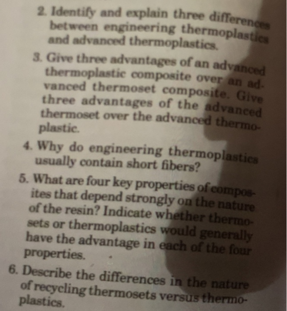 2 Identify and explain three differenc between engineering thermoplastic and advanced thermoplastics. 3. Give three advantages of an adyanced thermoplastie composite over an ad. vanced thermoset composite. Give three advantages of the advanced thermoset over the advanced thermo- plastic 4. Why do engineering thermoplastics usually contain short fibers? 5. What are four key properties of compoe- ites that depend strongly on the nature of the resin? Indicate whether thermo- sets or thermoplastics would generally have the advantage in each of the four properties. 6. Describe the differences in the nature of recycling thermosets versus thermo- plastics