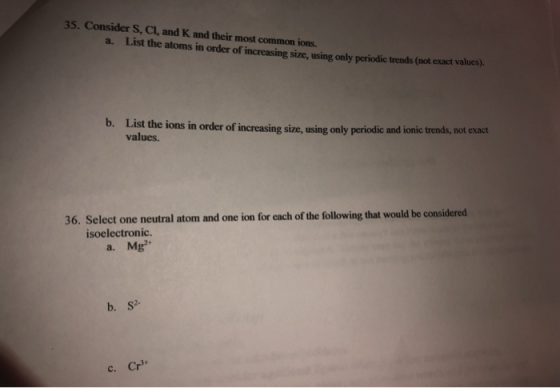35. Consider S, CI, and K and their most common ions. a. List the atoms in order of increasing size, using only periodic tren