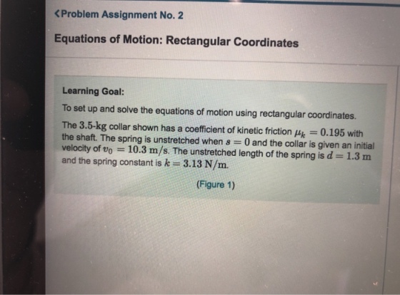 <Problem Assignment No. 2 Equations of Motion: Rectangular Coordinates Learning Goal: To set up and solve the equations of motion using rectangular coordinates. The 3.5-kg collar shown has a coefficient of kinetic friction μk 0.195 with the shaft. The spring is unstretched when s 0 and the collar is given an initial velocity of vo 10.3 m/s. The unstretched length of the spring is d- 1.3 nm and the spring constant is k- 3.13 N/m. (Figure 1)