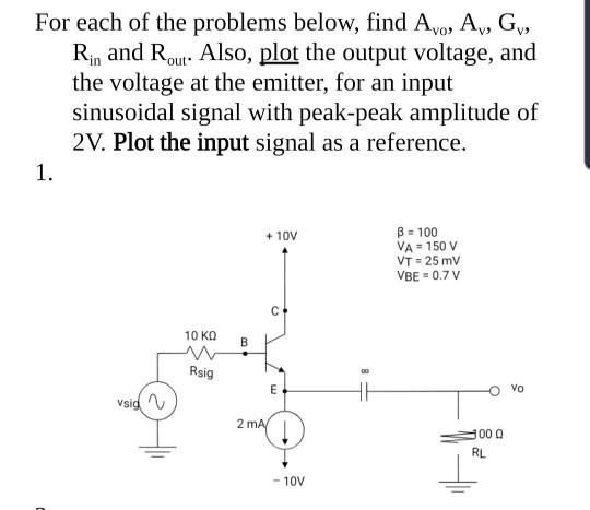 For each of the problems below, find Avo, Ay, G, Rin and Rout. Also, plot the output voltage, and the voltage at the emitter,