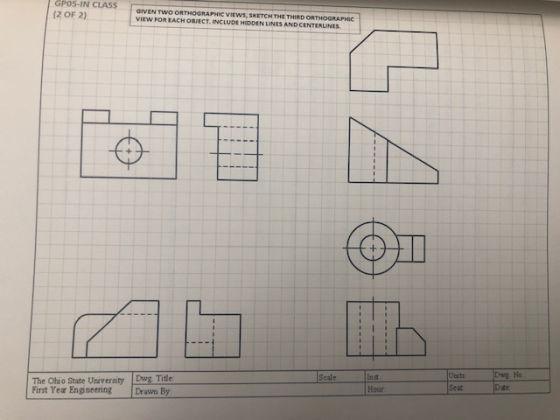 GPOS-IN CLASS GIVEN TVO ORTHOGRAPHİC VIEWS, SKETCH T E THIRD ORTHOGRAPHIC VIEW FOR EACH OBJECT. INCLUDE HIDDEN LINES AND CENTERLINES (2 OF 2) @u The Ohio State University Dwg. Title First Year Engneenng Drawn By Ucits Seat Dwg No. Dae Scale inst Hour