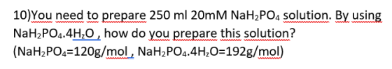 10)You need to prepare 250 ml 20mM NaH2PO4 solution. By using NaH2PO4.4H2O, how do you prepare this solution? (NaH2PO4 120g/m