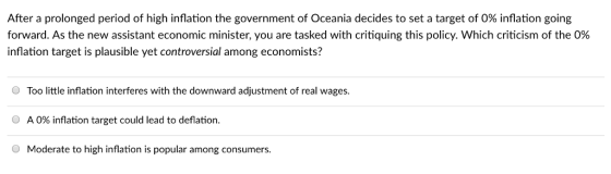 After a prolonged period of high inflation the government of Oceania decides to set a target of 0% inflation going forward. As the new assistant economic minister, you are tasked with critiquing this policy. Which criticism of the 0% inflation target is plausible yet controversial among economists? Too little inflation interferes with the downward adjustment of real wages. 0 A 0% inflation target could lead to deflation. O Moderate to high inflation is popular among consumers