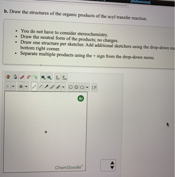 References b. Draw the structures of the organic products of the acyl trans fer reaction. You do not have to consider stereoc