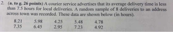 2. (a. to g. 26 points) A courier service advertises that its average delivery time is less than 7.5 hours for local deliveries. A random sample of 8 deliveries to an address across town was recorded. These data are shown below (in hours). 8.21 5.98 4.25 5.48 4.78 7.35 6.45 2.95 7.23 4.92