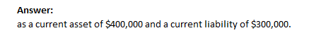 Answer: as a current asset of $400,000 and a current liability of $300,000.