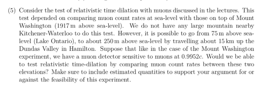 (5) Consider the test of relativistic time dilation with muons discussed in the lectures. This test depended on comparing muon count rates at sea-level with those on top of Mount Washington (1917m above sea-level). We do not have any large mountain nearby Kitchener-Waterloo to do this test. However, it is possible to go from 75 m above sea- level (Lake Ontario), to about 250 m above sea-level by travelling about 15 km up the Dundas Valley in Hamilton. Suppose that like in the case of the Mount Washingtoin experiment, we have a muon detector sensitive to muons at 0.9952c. Would we be able to test relativistic time-dilation by comparing muon count rates between these two elevations? Make sure to include estimated quantities to support your argument for or against the feasibility of this experiment.