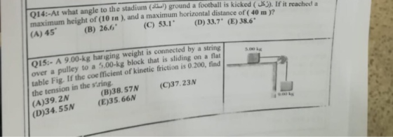Q14:-At what angle to the stadium (adu) ground a football is kicked (S). If it reached a maximum height of (10 ra), and a maximum horizontal distance of ( 40 m 12 (A) 45 (B) 26.6 (C) 53.1 (D) 33.7 (E) 38.6 Qİ5-A 9.00-kg hanging weight is connected by a string over a pulley to a 5.00-kg block that is sliding on a flat table Fig. If the coe fficient of kinetic friction is 0.200, find the tension in the siring (A)39. 2N (D)34. 55N (E)35.66N (B)38.57N (C)37.23N