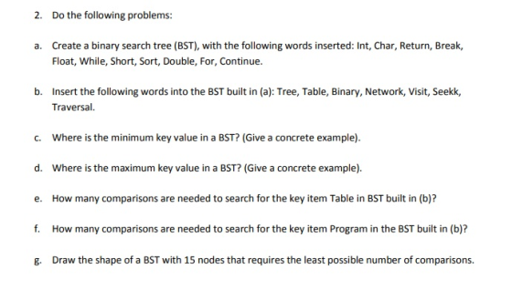 2. Do the following problems: Create a binary search tree (BST), with the following words inserted: Int, Char, Return, Break, Float, While, Short, Sort, Double, For, Continue. a. b. Insert the following words into the BST built in (a): Tree, Table, Binary, Network, Visit, Seekk, Traversal c. Where is the minimum key value in a BST? (Give a concrete example) d. Where is the maximum key value in a BST? (Give a concrete example) e. How many comparisons are needed to search for the key item Table in BST built in (b)? f. How many comparisons are needed to search for the key item Program in the BST built in (b)? g. Draw the shape of a BST with 15 nodes that requires the least possible number of comparisons