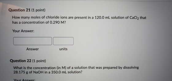 Question 21 (1 point) How many moles of chloride ions are present in a 120.0 mL solution of CaCl, that has a concentration of