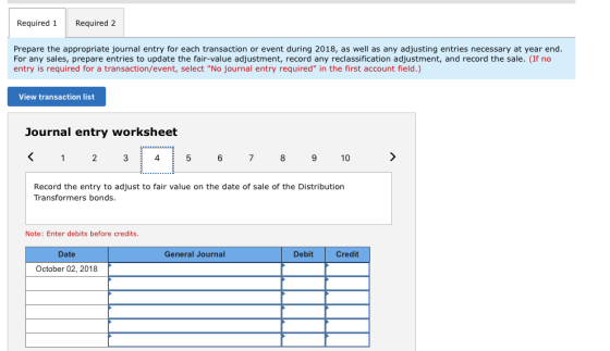 Required 1Required 2 Prepare the appropriate journal entry for each transaction or event during 2018, as well as any adjusting entries necessary at year end For any sales, prepare entries to update the fair-value adjustment, record any reclassification adjustment, and record the sale. (If no entry is required for a transaction/event, select No journal entry required in the first account field.) View transaction list Journal entry worksheet K123 4 5 67 8 910 Record the entry to adjust to fair value on the date of sale of the Distribution Transformers bonds. Note: Enter debits before credits Date General Journal Debit Credit October 02, 2018