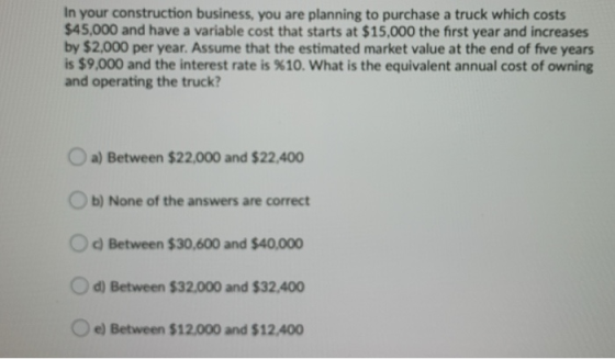 In your construction business, you are planning to purchase a truck which costs $45,000 and have a variable cost that starts