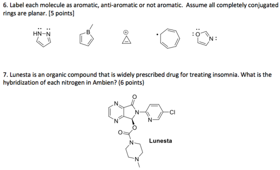 6. Label each molecule as aromatic, anti-aromatic or not aromatic. Assume all completely conjugated rings are planar. [5 points] HN-N 7. Lunesta is an organic compound that is widely prescribed drug for treating insomnia. What is the hybridization of each nitrogen in Ambien? (6 points) CI Lunesta