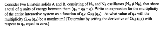 Consider two Einstein solids A and B, consisting of NA and NB oscillators (NA NB), that share a total of q units of energy between them (ga + qB = q), write an expression for the multiplicity of the entire interactive system as a function of qA AB (ga) At what value ofqA will the multiplicity ΩAB (ga) be a maximum? [Determine by setting the derivative of ΩABGA) with respect to qA equal to zero.]