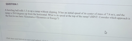 QUESTION 1 A bowling ball rolls 1.3 m up a ramp without slipping. It has an initial speed of its center of mass of 7.6 m ramp