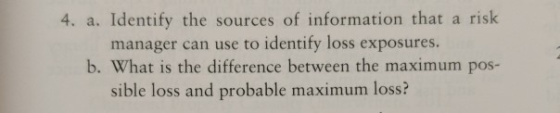 4. a. Identify the sources of information that a risk manager can use to identify loss exposures. b. What is the difference between the maximum pos- sible loss and probable maximum loss?