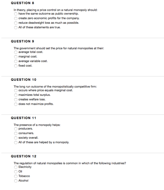 QUESTION 8 In theory, placing a price control on a natural monopoly should have the same outcome as public ownership create zero economic profits for the comp reduce deadweight loss as much as possible All of these statements are true any QUESTION 9 The government should set the p rice for natural m onopolies at their: average total cost. marginal cost. average variable cost. fixed cost. QUESTION 10 The long run outcome of the monopolistically competitive firm: occurs where price equals marginal cost. maximizes total surplus. O creates welfare loss. does not maximize profits. QUESTION 11 The presence of a monopoly helps: producers. consumers. society overall All of these are helped by a monopoly QUESTION 12 The regulation of natural monopolies is common in which of the following industries? Electricity Oil Tobacco Alcohol