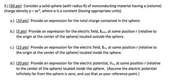 3.) [50 pts] Consider a solid sphere (with radius R) of nonconducting material having a (volume) charge density ρ-ar, where α is a constant (having appropriate units). a.) [10 pts] Provide an expression for the total charge contained in the sphere. b.) [5 pts] Provide an expression for the electric field, Eout, at some position r (relative to the origin at the center of the sphere) located outside the sphere 15pts] Provide an expression for the electric field, Ein, at some position r (relative to the origin at the center of the sphere) located inside the sphere. c.) d.) [20pts Provide an expression for the electric potential, Vin, at some position r (relative to the center of the sphere) located inside the sphere. (Assume the electric potential infinitely far from the sphere is zero, and use that as your reference point.)