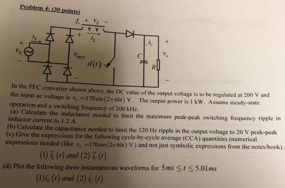 Problem 4: (30 points) rect d(r) In the PFC converter shown above, the DC value of the output voltage is to be regulated at 200 v and the input ac voltage is vs _ 170 sin(2π 60t) V . The output power is 1 kw. Assume steady-state operation and a switching frequency of 200 kHz. (a) Calculate the inductance needed to limit the maximum peak-peak switching frequency ripple in inductor current to 1.2 A. (b) Calculate the capacitance needed to limit the 120 Hz ripple in the output (c) Give the expressions for the following cycle-by-cycle average (CCA) quantities (numerical expressions needed (like v, 170sin(2T 60r) V) and not just symbolic expressions from the notes/book). voltage to 20 V peak-peak eded (like vs = 170sin (2π60) V ) and not just symbolic expressions from the notes/book). ( 1) i, (r) and (2) (t ) (d) Plot the following three instantaneous waveforms for 5ms St < 5.01ms (D)i, (G) and (2) i(1)