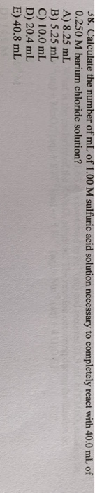 38. Calculate the number of mL of 1.00 M sulfuric acid solution necessary to completely react with 40.0 mL of 0.250 M barium