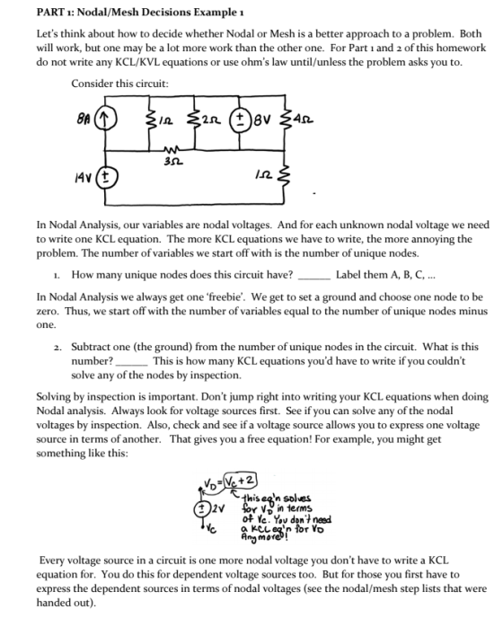 PART 1: Nodal/Mesh Decisions Example 1 Lets think about how to decide whether Nodal or Mesh is a better approach to a problem. Both will work, but one may be a lot more work than the other one. For Part i and 2 of this homework do not write any KCL/KVL equations or use ohms law until/unless the problem asks you to. Consider this circuit /2 In Nodal Analysis, our variables are nodal voltages. And for each unknown nodal voltage we need to write one KCL equation. The more KCL equations we have to write, the more annoying the problem. The number of variables we start off with is the number of unique nodes. 1. How many unique nodes does this circuit have? Label them A, B, C, In Nodal Analysis we always get one freebie. We get to set a ground and choose one node to be zero. Thus, we start off with the number of variables equal to the number of unique nodes minus one. Subtract one (the ground) from the number of unique nodes in the circuit. What is this number solve any of the nodes by inspection. 2. This is how many KCL equations youd have to write if you couldnt Solving by inspection is important. Dont jump right into writing your KCL equations when doing Nodal analysis. Always look for voltage sources first. See if you can solve any of the nodal voltages by inspection. Also, check and see if a voltage source allows you to express one voltage source in terms of another. That gives you a free equation! For example, you might get something like this thisea solues V, in ierms of Ye. Yov don+ need more Every voltage source in a circuit is one more nodal voltage you dont have to write a KCL equation for. You do this for dependent voltage sources too. But for those you first have to express the dependent sources in terms of nodal voltages (see the nodal/mesh step lists that were handed out)