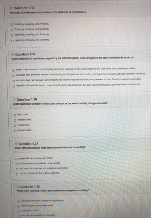 sk Question 1.34 The order of presentation of activites on the statement of cash ow o aperting Inanding and investing Question 1.35 Onthe statemontor cash nows prepared by the nonct method, a$50,000 pin onthe ผǐeofinvestments would be. O added to net income in converting tfhe net income reported on the incoestiement to cash Nows from operaing adivities O deducled Iom dividends declsred in converting the dividends declared to the cash ws from fnanding acdivities related to divicdernds t Question 1.36 Coste that remain constant in total dollar amount as the level of activity changee are called o mand cents product costs Question 1.37 wnich or the tolowing ie most assoclated with financial accounting? O prepared in accordance with GAAP o can have both abjectlive and subjectve infarmmation o can be preparnd for the entity or segment k Question 1.38 Which of the tollowing ls moet associtated with manageriss accounting? O musl Iolow GAAP