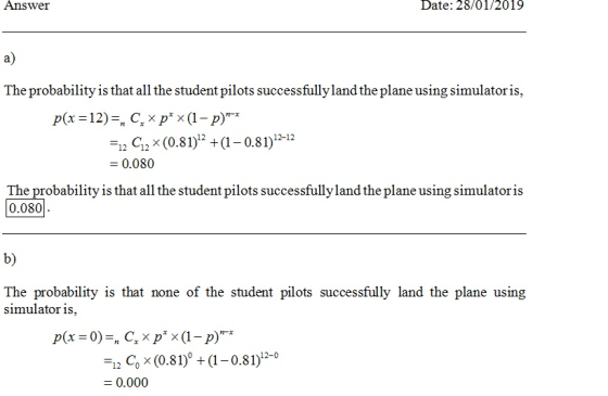 Answer Date: 28/01/2019 a) The probability is that allthe student pilots successfully land the plane using simulatoris, ー12 C12 x (0.81)12 + (1-0.81)12-12 0.080 The probability is that all the student pilots successfully land the plane using simulatoris 0.080 b) The probability is that none of the student pilots successfully land the plane using simulator is, -12 c, x (0.81) + (1-0.81)12-0 0.000