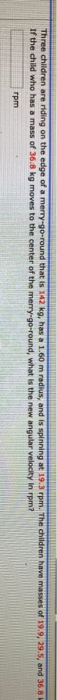 Three children are riding on the edge of a merry-go-round that is 12 kg, has a 1.60 m radius, and is spinning at 19.3 rpm. Th