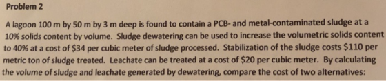 Problem 2 A lagoon 100 m by 50 m by 3 m deep is found to contain a PCB- and metal-contaminated sludge at a 10% solids content by volume. Sludge dewatering can be used to increase the volumetric solids content to 40% at a cost of $34 per cubic meter of sludge processed. Stabilization of the sludge costs $110 per metric ton of sludge treated. Leachate can be treated at a cost of $20 per cubic meter. By calculating the volume of sludge and leachate generated by dewatering, compare the cost of two alternatives: