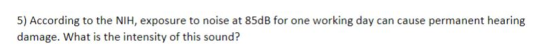 5) According to the NIH, exposure to noise at 85dB for one working day can cause permanent hearing damage. What is the intensity of this sound?