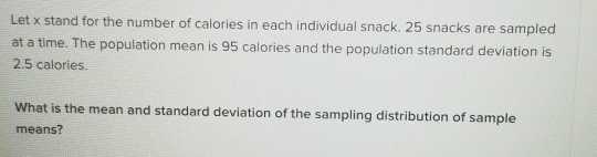 Let x stand for the number of calories in each individual snack. 25 snacks are sampled at a time. The population mean is 95 c