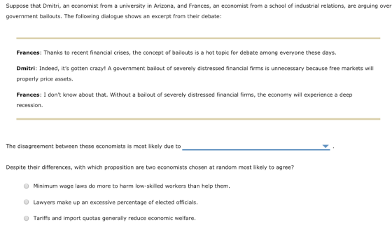 Suppose that Dmitri, an economist from a university in Arizona, and Frances, an economist from a school of industrial relations, are arguing over oement bailouts. The following dialogue shows an excerpt from their debate Frances: Thanks to recent financial crises, the concept of bailouts is a hot topic for debate among everyone these days. Dmitri: Indeed, its gotten crazy! A government bailout of severely distressed financial firms is unnecessary because free markets will properly price assets. Frances: I dont know about that. Without a bailout of severely distressed financial firms, the economy will experience a deep recession The disagreement between these economists is most likely due to Despite their differences, with which proposition are two economists chosen at random most likely to agree? Minimum wage laws do more to harm low-skilled workers than help them. O Lawyers make up an excessive percentage of elected officials. O Tariffs and import quotas generally reduce economic welfare.