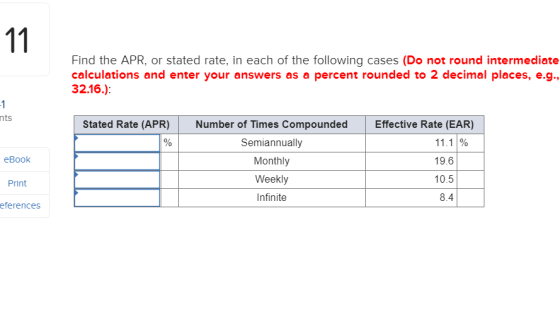 Find the APR, or stated rate, in each of the following cases (Do not round intermediate calculations and enter your answers as a percent rounded to 2 decimal places, e.g. 32.16.): nts Stated Rate (APR) Number of Times Compounded Effective Rate (EAR) Semiannually Monthly Weekly Infinite 11.1 % 19.6 10.5 8.4 eBook Print eferences