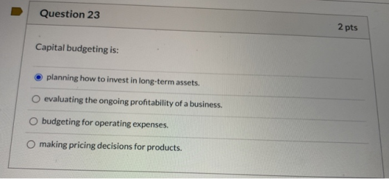 Question 23 2 pts Capital budgeting is: planning how to invest in long-term assets. O evaluating the ongoing profitability of