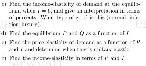 c) Find the income-elasticity of demand at the equilib- rium when I 6, and give an interpretation in terms of percents. What type of good is this (normal, infe- rior, luxury) el d) Find the equilibrium P and Q as a function of I e) Find the price elasticity of demand as a function of P and I and determine when this is unitary elastic. f) Find the income-elasticity in terms of P and I
