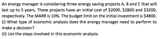 An energy manager is considering three energy saving projects A, B and C that will last up to 5 years. These projects have an initial cost of $2000, $2800 and $3200, respectively. The MARR is 10%. The budget limit on the initial investment is $4800. (i) What type of economic analysis does the energy manager need to perform to make a decision? (ii) List the steps involved in this economic analysis.