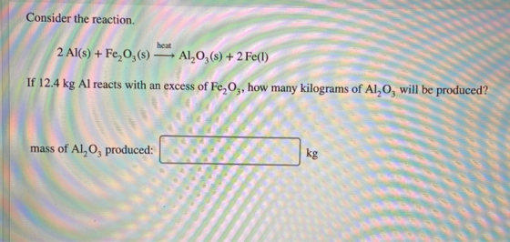 Consider the reaction. heat 2 Al(s) + Fe, O3(s) — A1,03(s) + 2 Fe(1) If 12.4 kg Al reacts with an excess of Fe,Oz, how many k