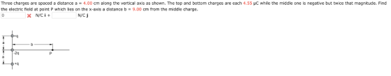 Three charges are spaced a distance a = 4.00 cm along the vertical axis as shown. The top and bottom charges are each 4.55 μC while the middle one is negative but twice that magnitude. Find the electric field at point P which lies on the x-axis a distance b 9.00 cm from the middle charge N/Cj 2q