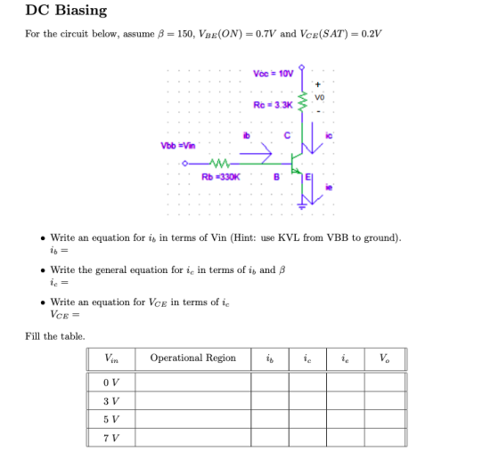 DC Biasing For the circuit below, assume 150, VBE(ON) -0.7V and Vce(SAT)- 0.2V Voc 10 VO Rc 3.3K ib Rb 330K Write an equation for ib in terms of Vin (Hint: use KVL from VBB to ground) Write the general equation for ic in terms of ib and P Write an equation for Vce in terms of ic CE- Fill the table Operational Region 0 V 3 V 5 V 7 V