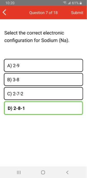 10:20 al 61% Question 7 of 18 Submit Select the correct electronic configuration for Sodium (Na). A) 2-9 B) 3-8 C) 2-7-2 D) 2
