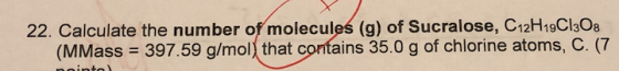 22. Calculate the number of molecules (g) of Sucralose, C12H19C1308 (MMass = 397.59 g/mol) that contains 35.0 g of chlorine a