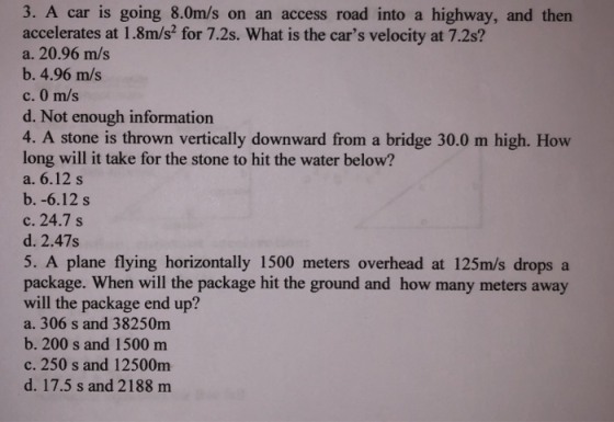 3. A car is going 8.0m/s on an access road into a highway, and then accelerates at 1.8m/s2 for 7.2s. What is the cars velocity at 7.2s? a. 20.96 m/s b. 4.96 m/s c. 0 m/s d. Not enough information 4. A stone is thrown vertically downward from a bridge 30.0 m high. How long will it take for the stone to hit the water below? a. 6.12 s b. -6.12 s c. 24.7 s d. 2.47s 5. A plane flying horizontally 1500 meters overhead at 125m/s dropsa package. When will the package hit the ground and how many meters away will the package end up? a. 306 s and 38250m b. 200 s and 1500 mm c. 250 s and 12500m d. 17.5 s and 2188 m