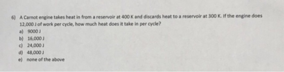 6) A Carnot engine takes heat in from a reservoir at 400 K and discards heat to a reservoir at 300 K. If the engine does 12,0
