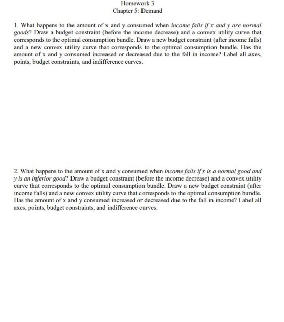 Homework 3 Chapter 5: Demand 1. What happens to the amount of x and y consumed when income falls if x and y are normal goods? Draw a budget constraint (before the income decrease) and a convex utility curve that corresponds to the optimal consumption bundle. Draw a new budget constraint (after income falls) and a new convex utility curve that corresponds to the optimal consumption bundle. Has the amount of x and y consumed increased or decreased due to the fall in income? Label all axes points, budget constraints, and indifference curves. 2. What happens to the amount of x and y consumed when income falls if x is a normal good and y is an inferior good? Draw a budget constraint (before the income decrease) and a convex utility curve that corresponds to the optimal consumption bundle. Draw a new budget constraint (after income falls) and a new convex utility curve that corresponds to the optimal consumption bundle. Has the amount of x and y consumed increased or decreased due to the fall in income? Label all axes, points, budget constraints, and indifference curves.