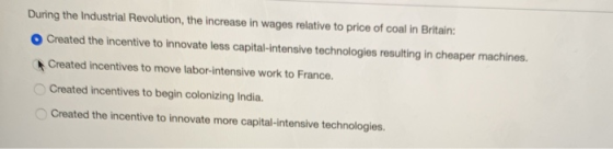 During the Industrial Revolution, the increase in wages relative to price of coal in Britain OCreated the incentive to innovate less capital-intensive technologies resulting in cheaper machines. Created incentives to move labor-intensive work to France. Created incentives to begin colonizing India. Created the incentive to innovate more capital-intensive technologies.