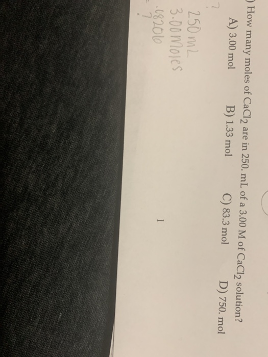 How many moles of CaCl2 are in 250. mL of a 3.00 M of CaCl2 solution? A) 3.00 mol B) 1.33 mol C) 83.3 mol D) 750. mol 250 m2