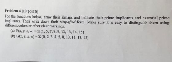 Problem 4 [10 points] For the functions below, draw their Kmaps and indicate their prime implicants and essential prime implicants. Then write down their simplified form. Make sure it is easy to distinguish them using different colors or other clear markings. (a) F(x, y, z, w)- (1, 5, 7, 8, 9, 12, 13, 14, 15) (b) G(r, y, z, w)- (0,2,3,4,5, 8, 10, 11, 13, 15)