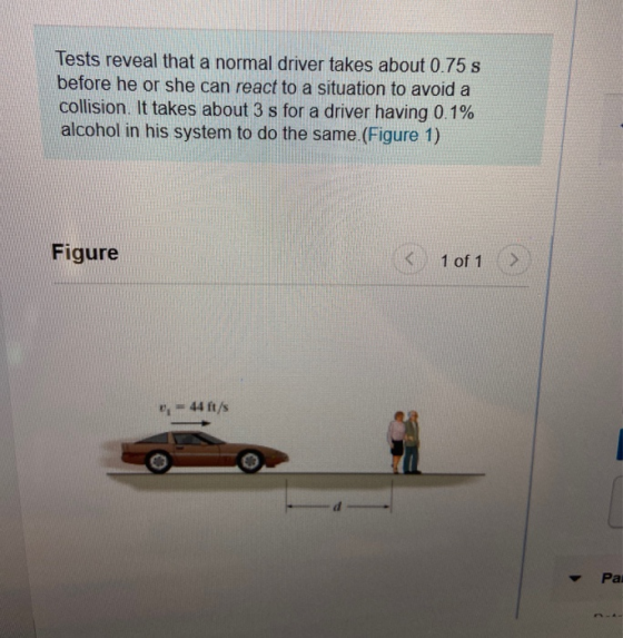 Tests reveal that a normal driver takes about 0.75 s before he or she can react to a situation to avoid a collision. It takes
