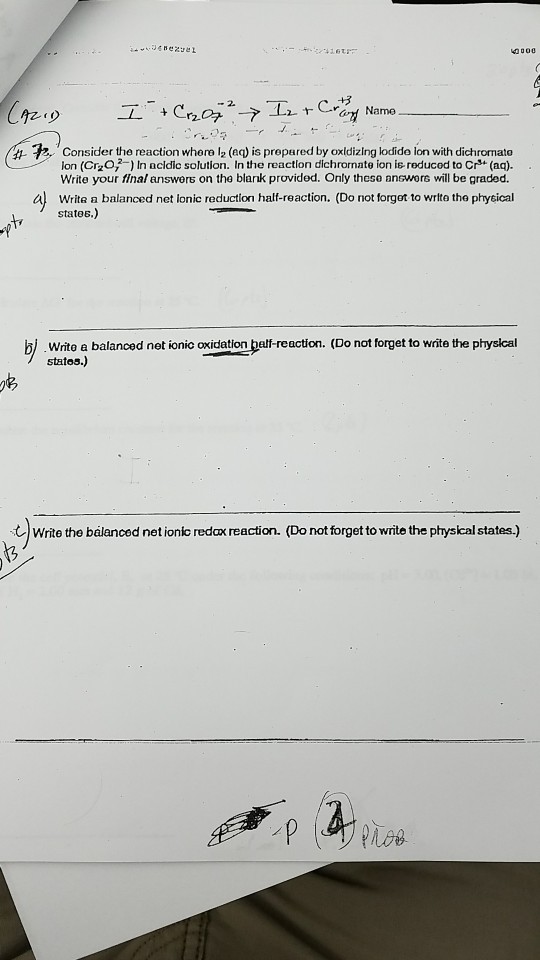 4000 Came h Consider the reaction whero l2 (aq) is prepared by oxldizing lodido ion with dichromato lon (Cr20 In acldic solution. In the reactlon dichrornate ion is-reducod to Cr (aa). Write your final answers on the blank provided. Only these answore will be graded a Write a balanced net lonic reduction half-reaction. (Do not forgot to write the phytical states.) bj Wrte a balanced net ionic oxidation belt-reaction. (Do not forget to wite the physical states.) -0 ち tWrite the balanced netionic redax reaction. (Do otorget to write the prysical states.)